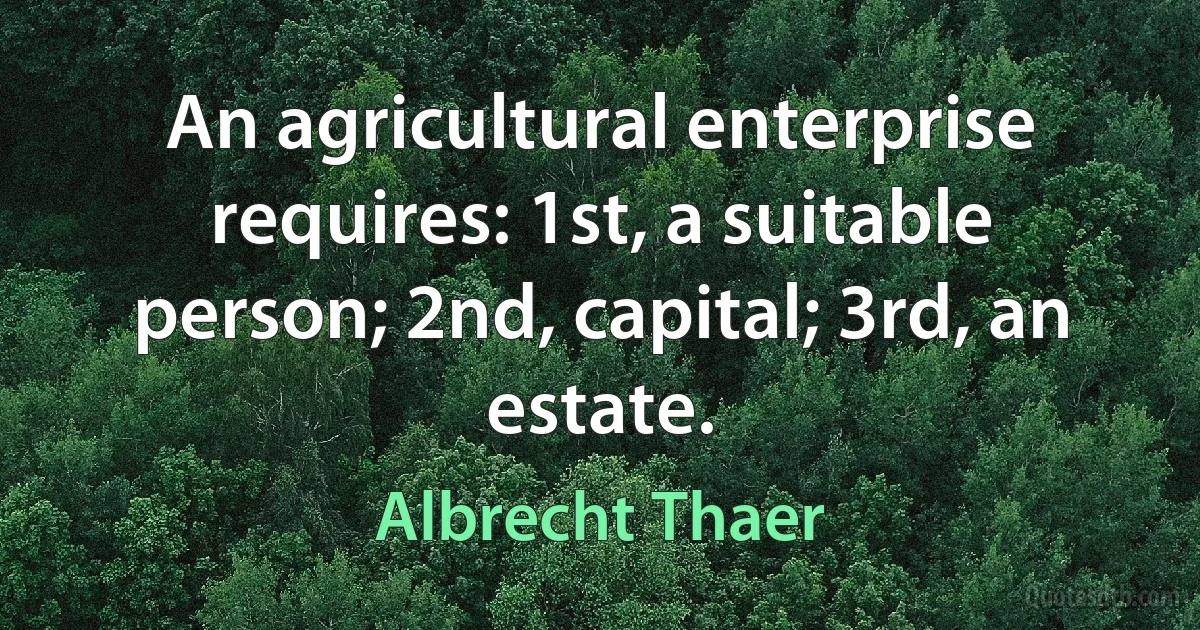 An agricultural enterprise requires: 1st, a suitable person; 2nd, capital; 3rd, an estate. (Albrecht Thaer)