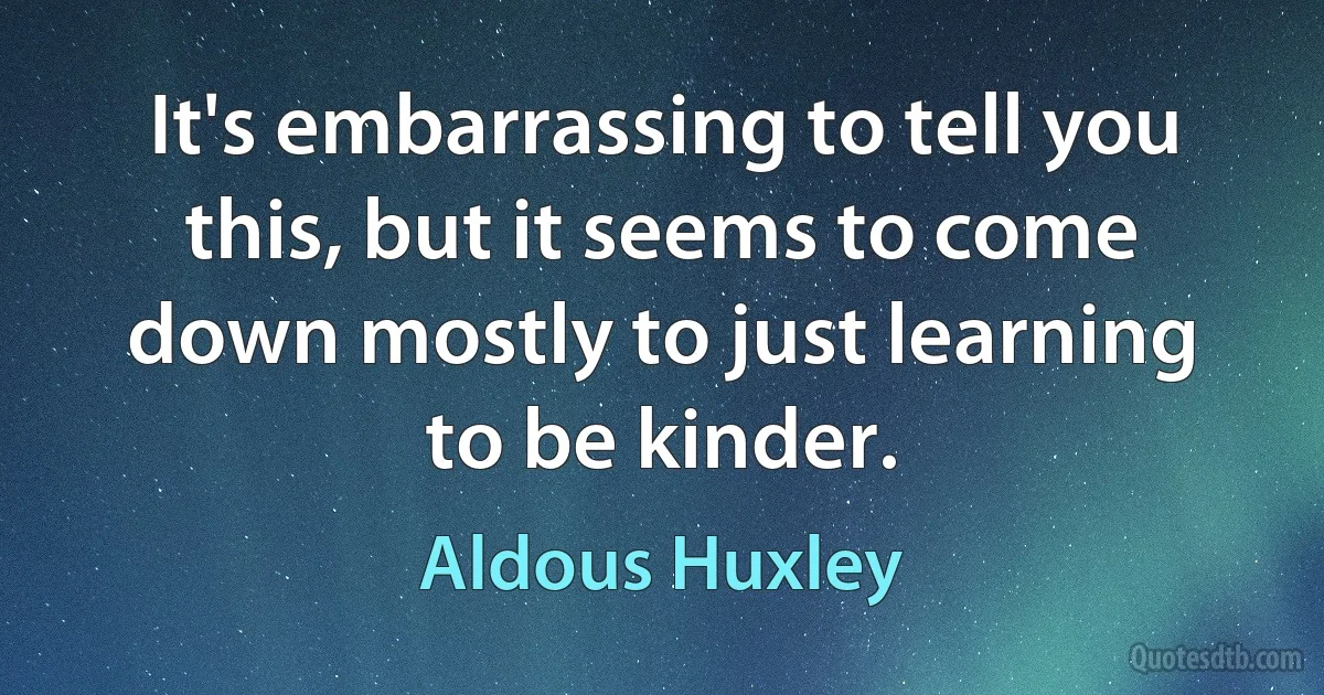 It's embarrassing to tell you this, but it seems to come down mostly to just learning to be kinder. (Aldous Huxley)