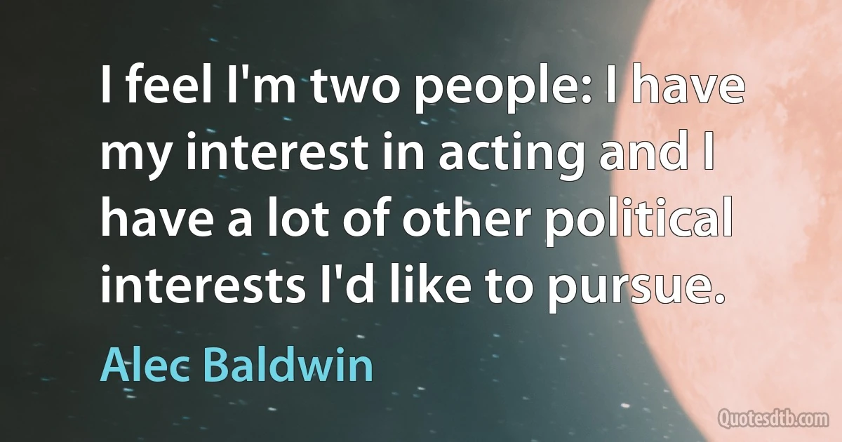 I feel I'm two people: I have my interest in acting and I have a lot of other political interests I'd like to pursue. (Alec Baldwin)