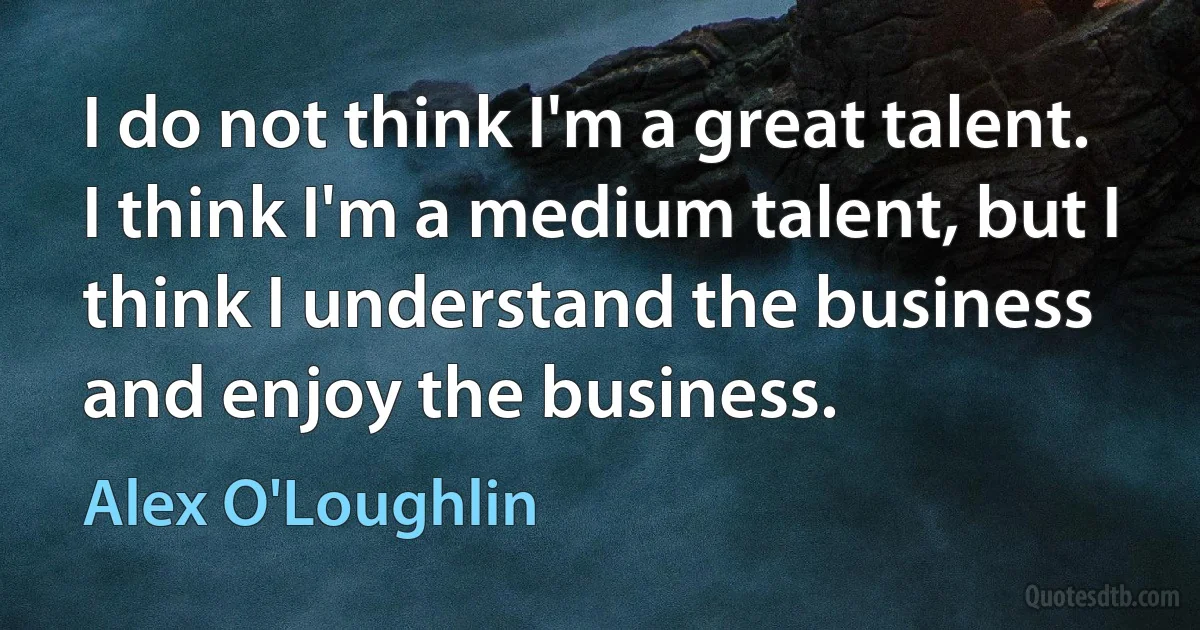 I do not think I'm a great talent. I think I'm a medium talent, but I think I understand the business and enjoy the business. (Alex O'Loughlin)