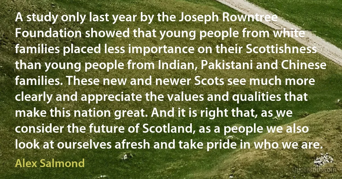 A study only last year by the Joseph Rowntree Foundation showed that young people from white families placed less importance on their Scottishness than young people from Indian, Pakistani and Chinese families. These new and newer Scots see much more clearly and appreciate the values and qualities that make this nation great. And it is right that, as we consider the future of Scotland, as a people we also look at ourselves afresh and take pride in who we are. (Alex Salmond)