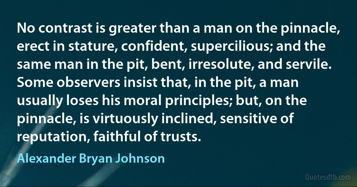 No contrast is greater than a man on the pinnacle, erect in stature, confident, supercilious; and the same man in the pit, bent, irresolute, and servile. Some observers insist that, in the pit, a man usually loses his moral principles; but, on the pinnacle, is virtuously inclined, sensitive of reputation, faithful of trusts. (Alexander Bryan Johnson)