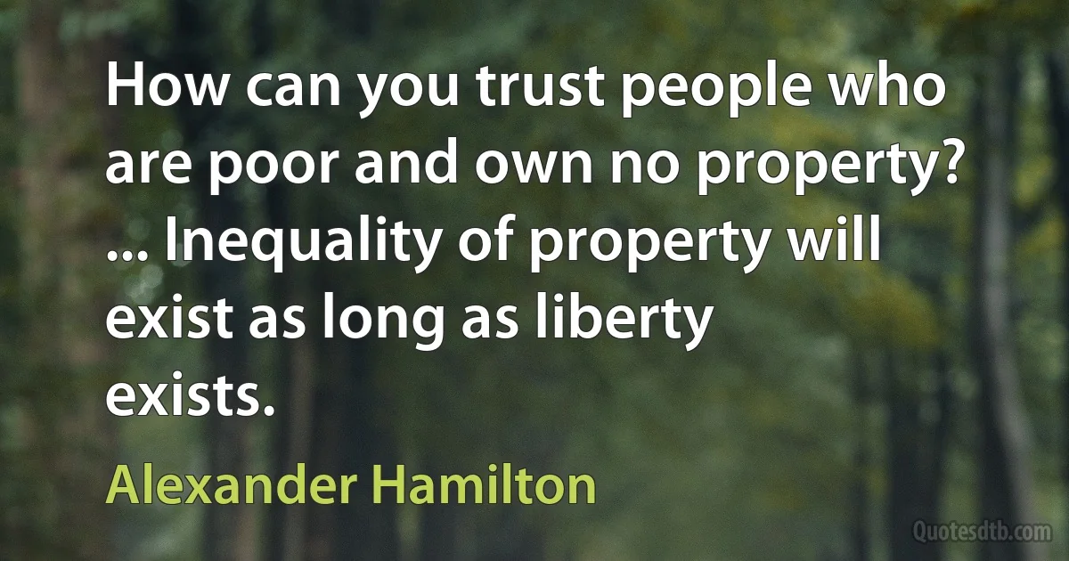 How can you trust people who are poor and own no property? ... Inequality of property will exist as long as liberty exists. (Alexander Hamilton)