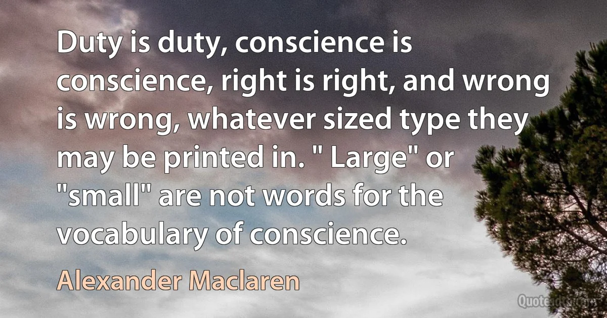 Duty is duty, conscience is conscience, right is right, and wrong is wrong, whatever sized type they may be printed in. " Large" or "small" are not words for the vocabulary of conscience. (Alexander Maclaren)