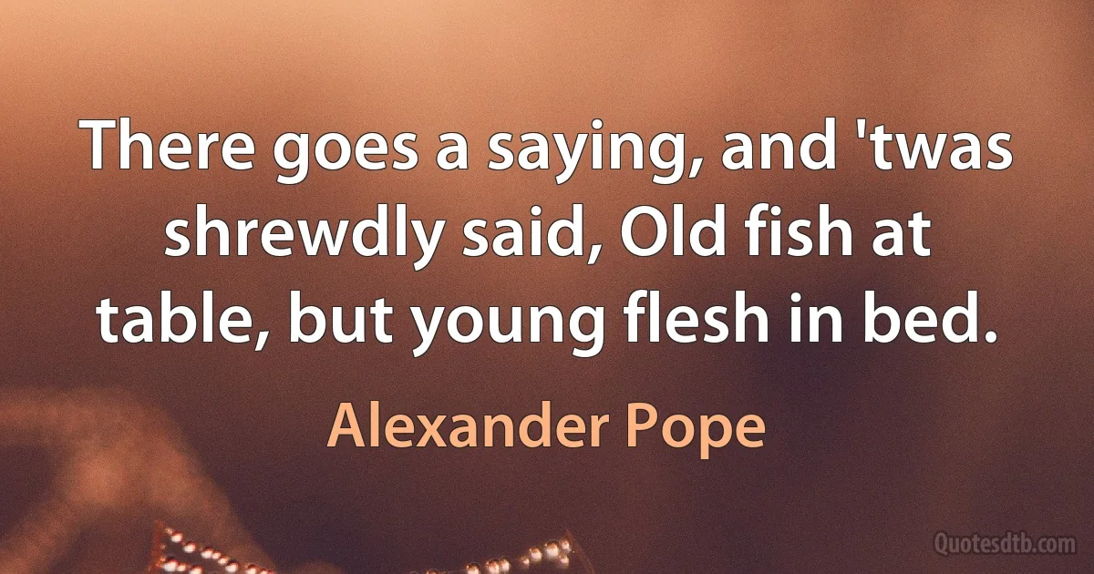 There goes a saying, and 'twas shrewdly said, Old fish at table, but young flesh in bed. (Alexander Pope)