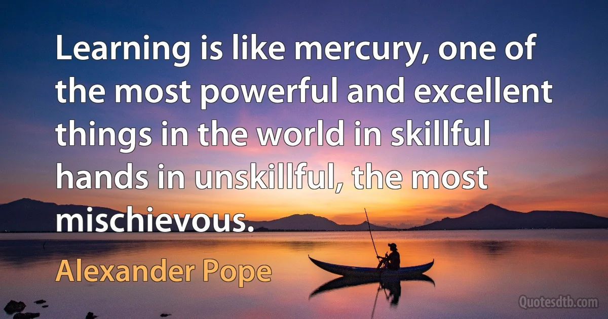 Learning is like mercury, one of the most powerful and excellent things in the world in skillful hands in unskillful, the most mischievous. (Alexander Pope)