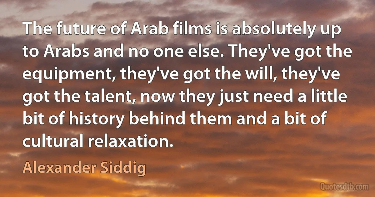 The future of Arab films is absolutely up to Arabs and no one else. They've got the equipment, they've got the will, they've got the talent, now they just need a little bit of history behind them and a bit of cultural relaxation. (Alexander Siddig)