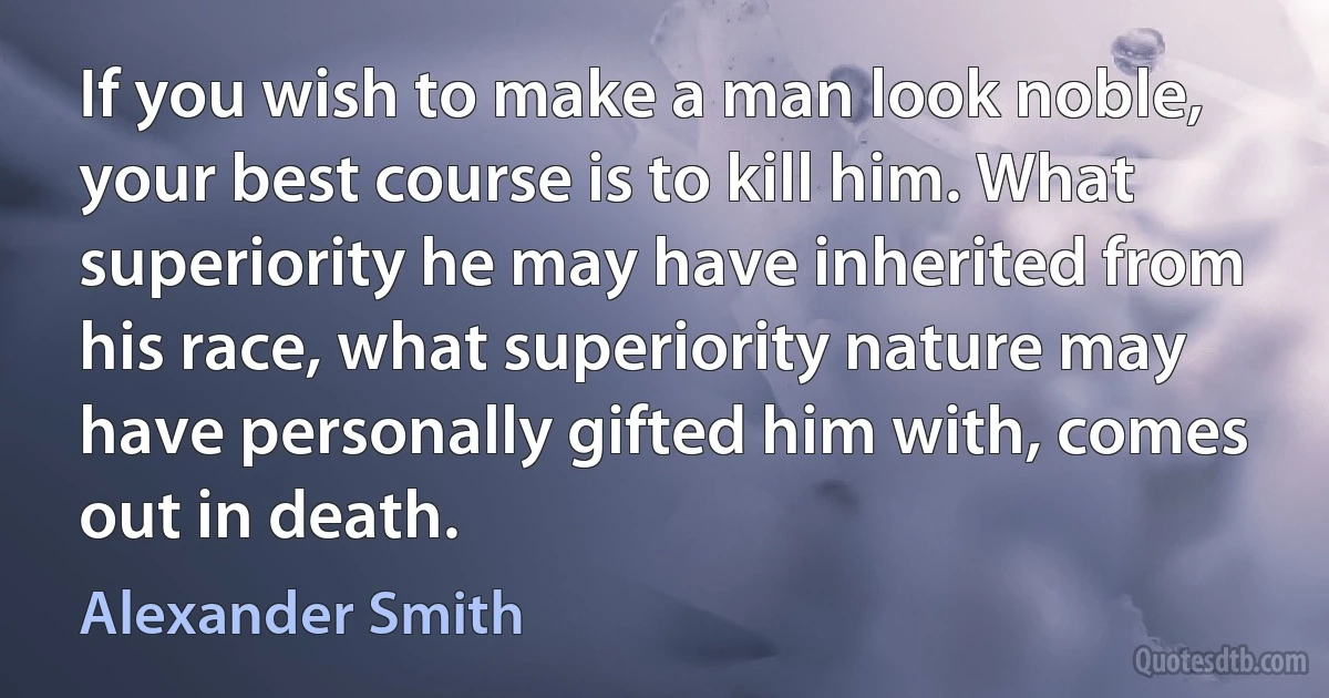 If you wish to make a man look noble, your best course is to kill him. What superiority he may have inherited from his race, what superiority nature may have personally gifted him with, comes out in death. (Alexander Smith)