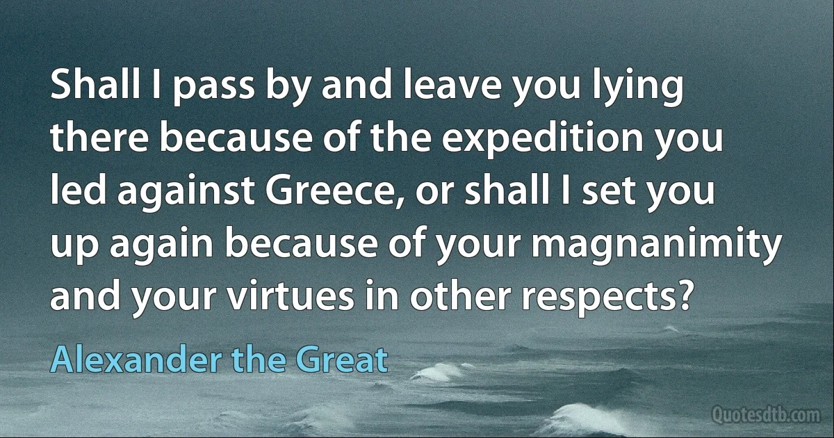 Shall I pass by and leave you lying there because of the expedition you led against Greece, or shall I set you up again because of your magnanimity and your virtues in other respects? (Alexander the Great)