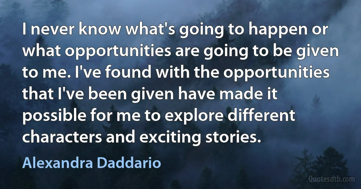 I never know what's going to happen or what opportunities are going to be given to me. I've found with the opportunities that I've been given have made it possible for me to explore different characters and exciting stories. (Alexandra Daddario)