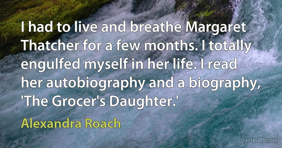 I had to live and breathe Margaret Thatcher for a few months. I totally engulfed myself in her life. I read her autobiography and a biography, 'The Grocer's Daughter.' (Alexandra Roach)