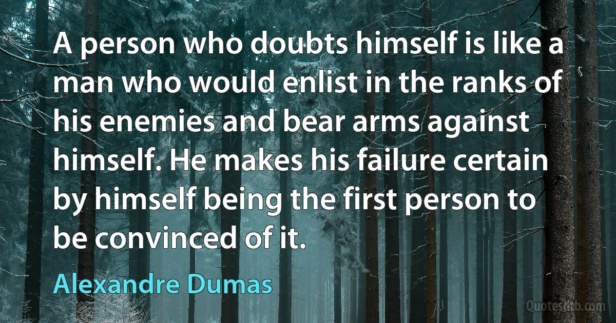 A person who doubts himself is like a man who would enlist in the ranks of his enemies and bear arms against himself. He makes his failure certain by himself being the first person to be convinced of it. (Alexandre Dumas)