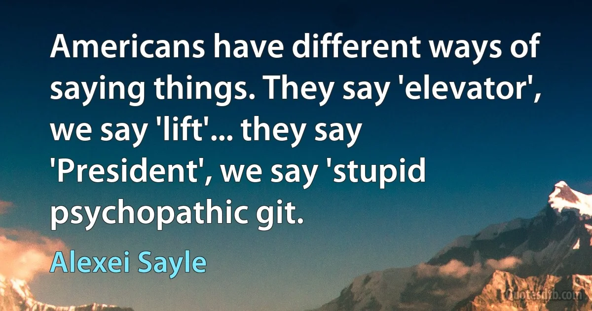 Americans have different ways of saying things. They say 'elevator', we say 'lift'... they say 'President', we say 'stupid psychopathic git. (Alexei Sayle)