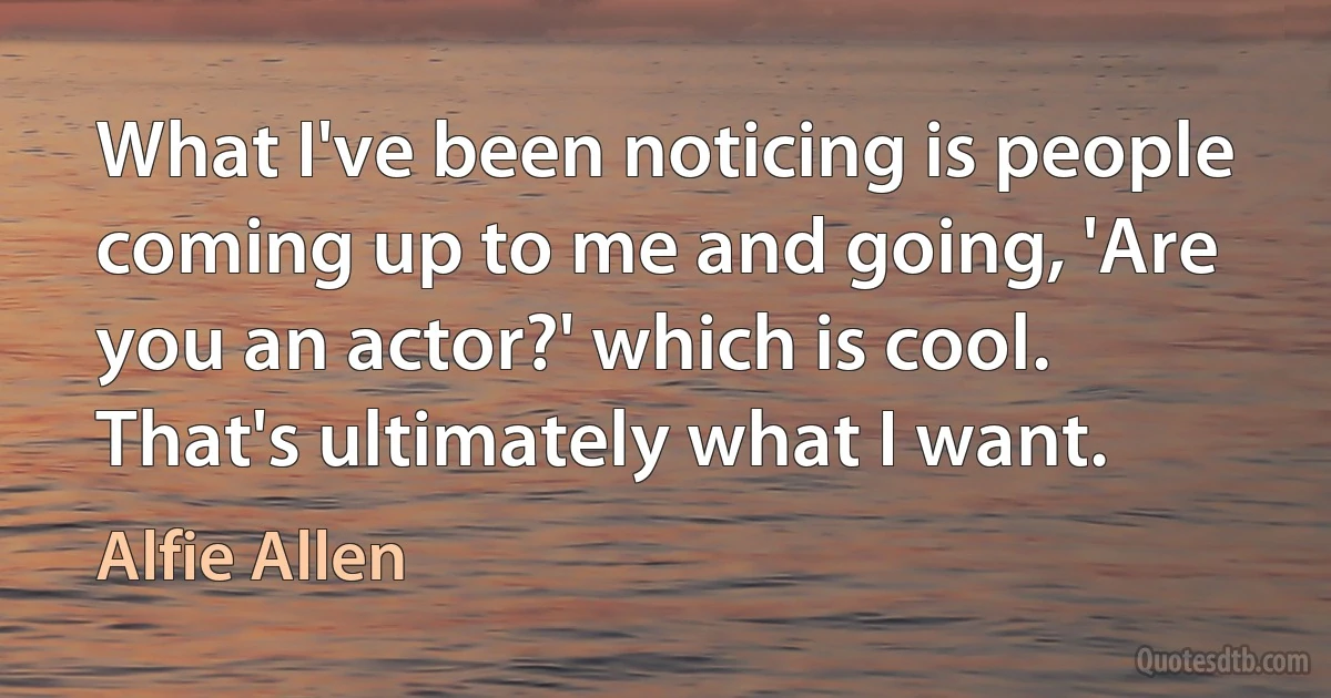 What I've been noticing is people coming up to me and going, 'Are you an actor?' which is cool. That's ultimately what I want. (Alfie Allen)