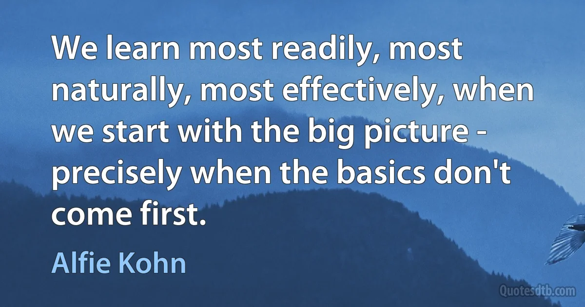 We learn most readily, most naturally, most effectively, when we start with the big picture - precisely when the basics don't come first. (Alfie Kohn)