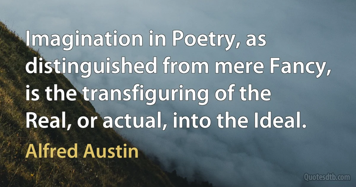 Imagination in Poetry, as distinguished from mere Fancy, is the transfiguring of the Real, or actual, into the Ideal. (Alfred Austin)