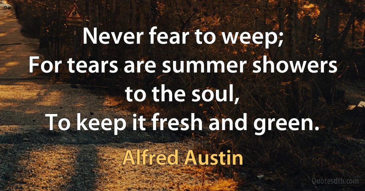 Never fear to weep;
For tears are summer showers to the soul,
To keep it fresh and green. (Alfred Austin)