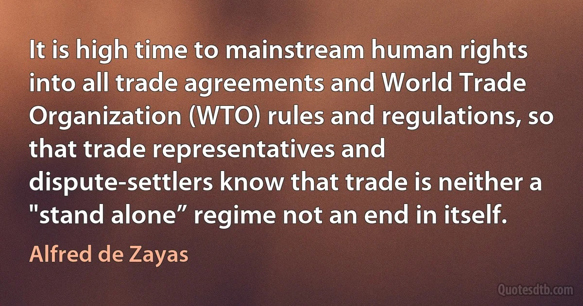 It is high time to mainstream human rights into all trade agreements and World Trade Organization (WTO) rules and regulations, so that trade representatives and dispute-settlers know that trade is neither a "stand alone” regime not an end in itself. (Alfred de Zayas)