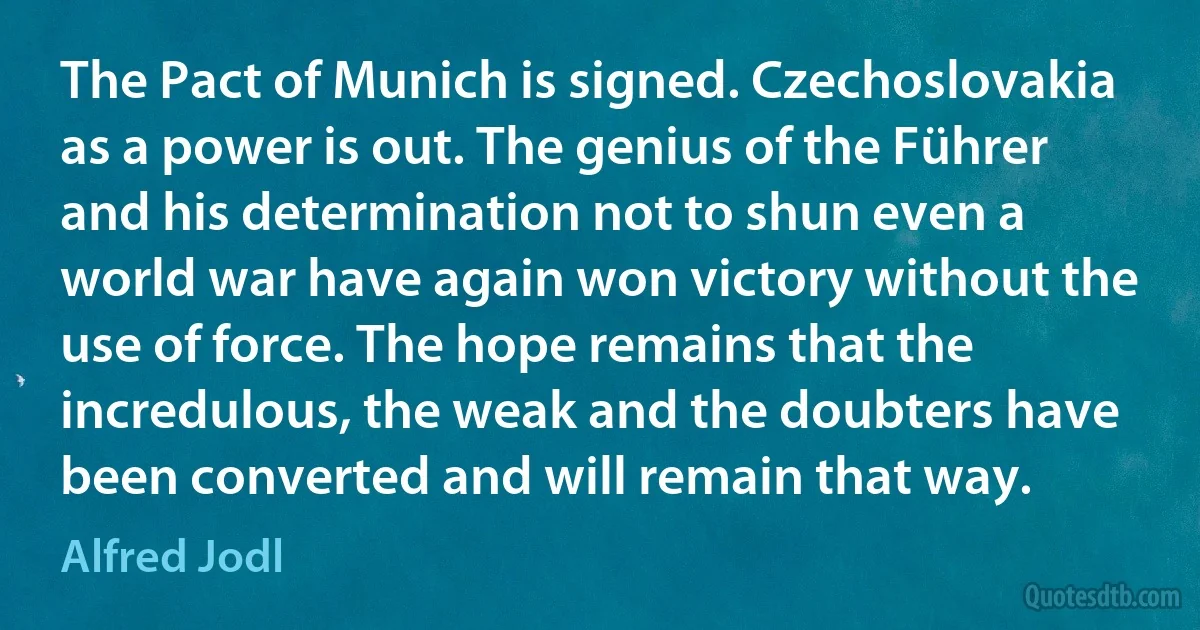 The Pact of Munich is signed. Czechoslovakia as a power is out. The genius of the Führer and his determination not to shun even a world war have again won victory without the use of force. The hope remains that the incredulous, the weak and the doubters have been converted and will remain that way. (Alfred Jodl)