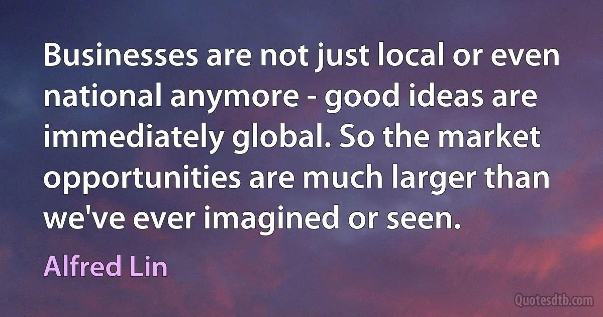 Businesses are not just local or even national anymore - good ideas are immediately global. So the market opportunities are much larger than we've ever imagined or seen. (Alfred Lin)