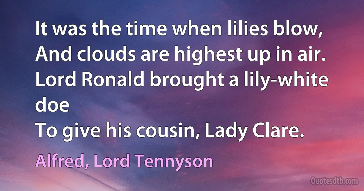 It was the time when lilies blow,
And clouds are highest up in air.
Lord Ronald brought a lily-white doe
To give his cousin, Lady Clare. (Alfred, Lord Tennyson)