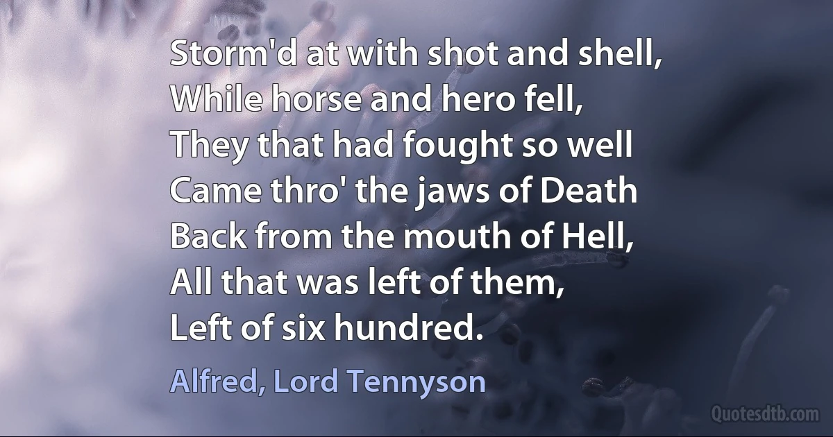 Storm'd at with shot and shell,
While horse and hero fell,
They that had fought so well
Came thro' the jaws of Death
Back from the mouth of Hell,
All that was left of them,
Left of six hundred. (Alfred, Lord Tennyson)