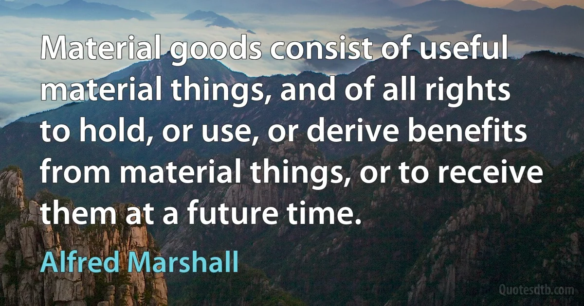 Material goods consist of useful material things, and of all rights to hold, or use, or derive benefits from material things, or to receive them at a future time. (Alfred Marshall)