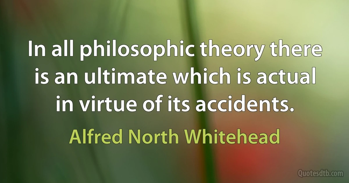 In all philosophic theory there is an ultimate which is actual in virtue of its accidents. (Alfred North Whitehead)