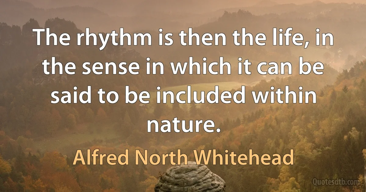 The rhythm is then the life, in the sense in which it can be said to be included within nature. (Alfred North Whitehead)