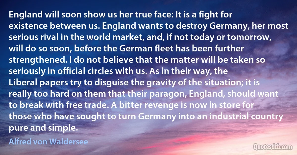 England will soon show us her true face: It is a fight for existence between us. England wants to destroy Germany, her most serious rival in the world market, and, if not today or tomorrow, will do so soon, before the German fleet has been further strengthened. I do not believe that the matter will be taken so seriously in official circles with us. As in their way, the Liberal papers try to disguise the gravity of the situation; it is really too hard on them that their paragon, England, should want to break with free trade. A bitter revenge is now in store for those who have sought to turn Germany into an industrial country pure and simple. (Alfred von Waldersee)