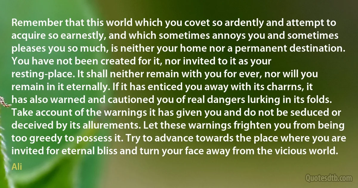 Remember that this world which you covet so ardently and attempt to acquire so earnestly, and which sometimes annoys you and sometimes pleases you so much, is neither your home nor a permanent destination. You have not been created for it, nor invited to it as your resting-place. It shall neither remain with you for ever, nor will you remain in it eternally. If it has enticed you away with its charrns, it has also warned and cautioned you of real dangers lurking in its folds. Take account of the warnings it has given you and do not be seduced or deceived by its allurements. Let these warnings frighten you from being too greedy to possess it. Try to advance towards the place where you are invited for eternal bliss and turn your face away from the vicious world. (Ali)