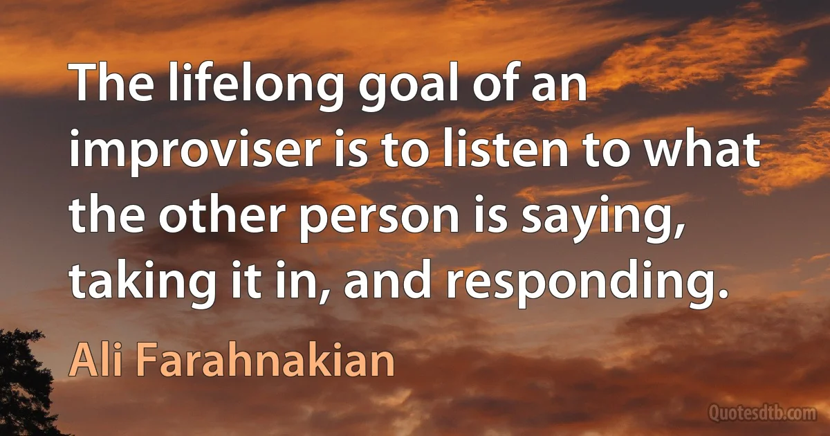 The lifelong goal of an improviser is to listen to what the other person is saying, taking it in, and responding. (Ali Farahnakian)