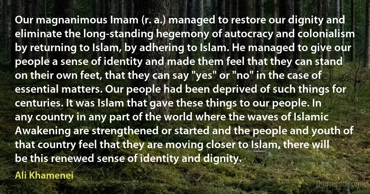 Our magnanimous Imam (r. a.) managed to restore our dignity and eliminate the long-standing hegemony of autocracy and colonialism by returning to Islam, by adhering to Islam. He managed to give our people a sense of identity and made them feel that they can stand on their own feet, that they can say "yes" or "no" in the case of essential matters. Our people had been deprived of such things for centuries. It was Islam that gave these things to our people. In any country in any part of the world where the waves of Islamic Awakening are strengthened or started and the people and youth of that country feel that they are moving closer to Islam, there will be this renewed sense of identity and dignity. (Ali Khamenei)