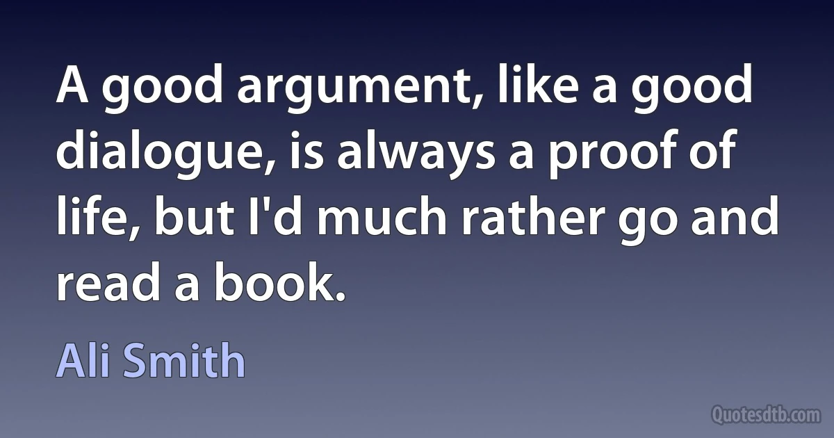 A good argument, like a good dialogue, is always a proof of life, but I'd much rather go and read a book. (Ali Smith)