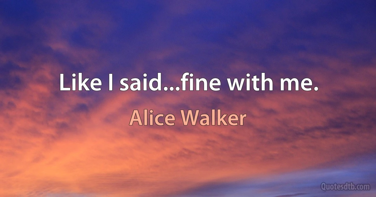 Like I said...fine with me. (Alice Walker)