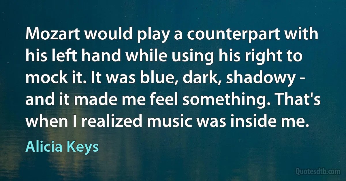 Mozart would play a counterpart with his left hand while using his right to mock it. It was blue, dark, shadowy - and it made me feel something. That's when I realized music was inside me. (Alicia Keys)