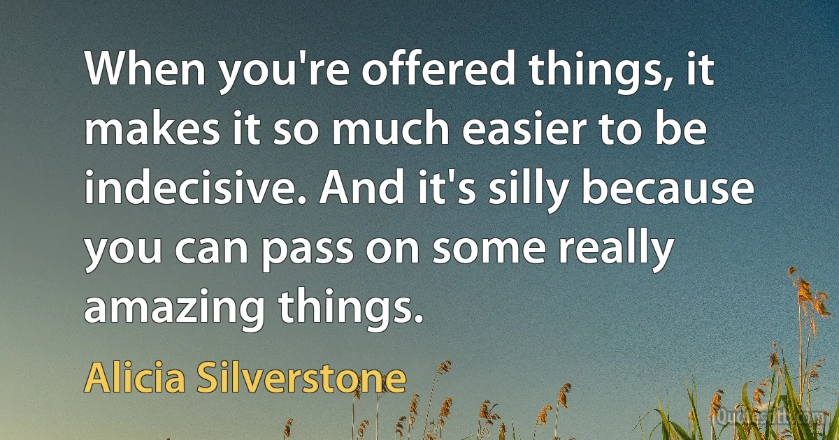 When you're offered things, it makes it so much easier to be indecisive. And it's silly because you can pass on some really amazing things. (Alicia Silverstone)