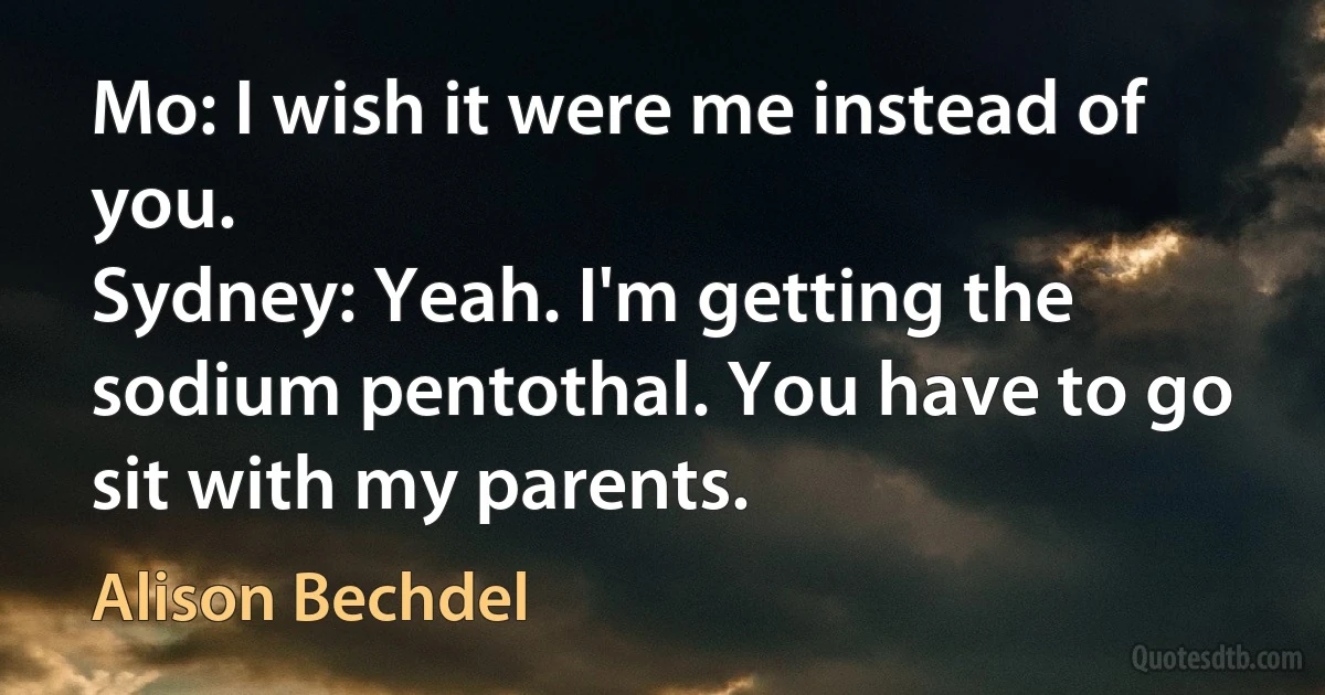 Mo: I wish it were me instead of you.
Sydney: Yeah. I'm getting the sodium pentothal. You have to go sit with my parents. (Alison Bechdel)