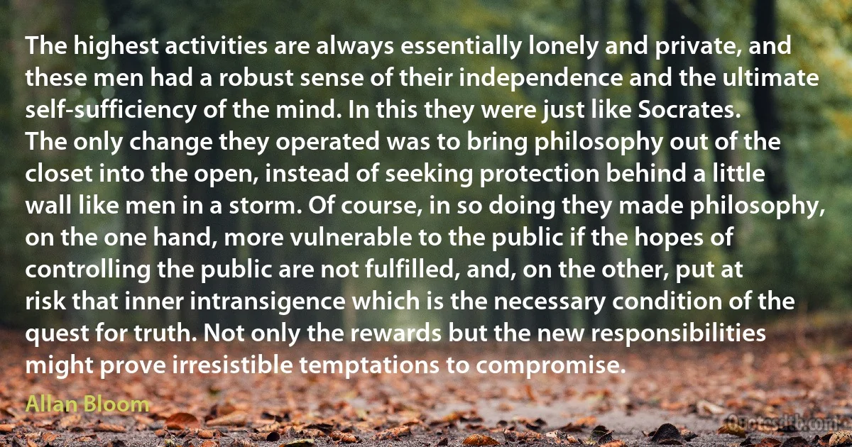 The highest activities are always essentially lonely and private, and these men had a robust sense of their independence and the ultimate self-sufficiency of the mind. In this they were just like Socrates. The only change they operated was to bring philosophy out of the closet into the open, instead of seeking protection behind a little wall like men in a storm. Of course, in so doing they made philosophy, on the one hand, more vulnerable to the public if the hopes of controlling the public are not fulfilled, and, on the other, put at risk that inner intransigence which is the necessary condition of the quest for truth. Not only the rewards but the new responsibilities might prove irresistible temptations to compromise. (Allan Bloom)