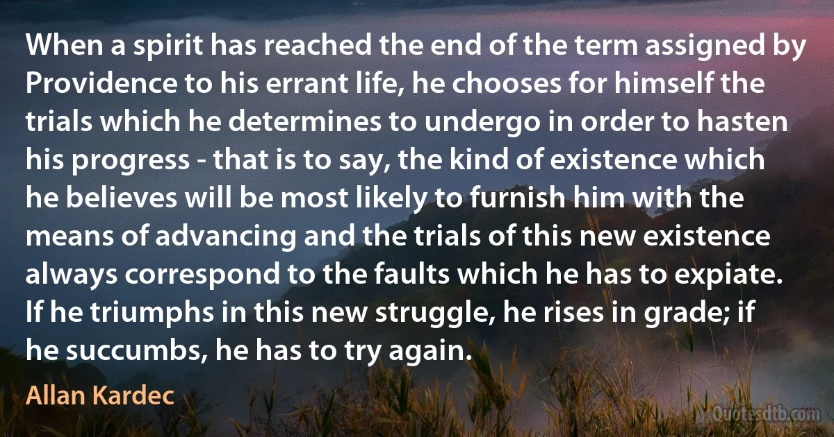 When a spirit has reached the end of the term assigned by Providence to his errant life, he chooses for himself the trials which he determines to undergo in order to hasten his progress - that is to say, the kind of existence which he believes will be most likely to furnish him with the means of advancing and the trials of this new existence always correspond to the faults which he has to expiate. If he triumphs in this new struggle, he rises in grade; if he succumbs, he has to try again. (Allan Kardec)