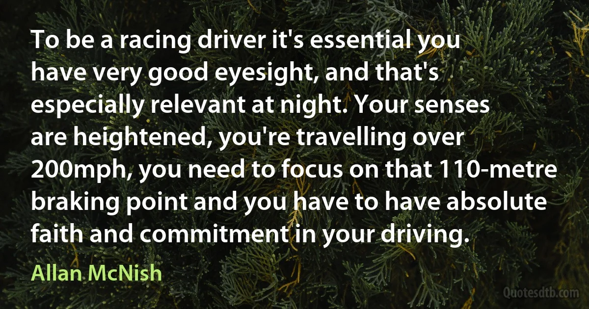 To be a racing driver it's essential you have very good eyesight, and that's especially relevant at night. Your senses are heightened, you're travelling over 200mph, you need to focus on that 110-metre braking point and you have to have absolute faith and commitment in your driving. (Allan McNish)