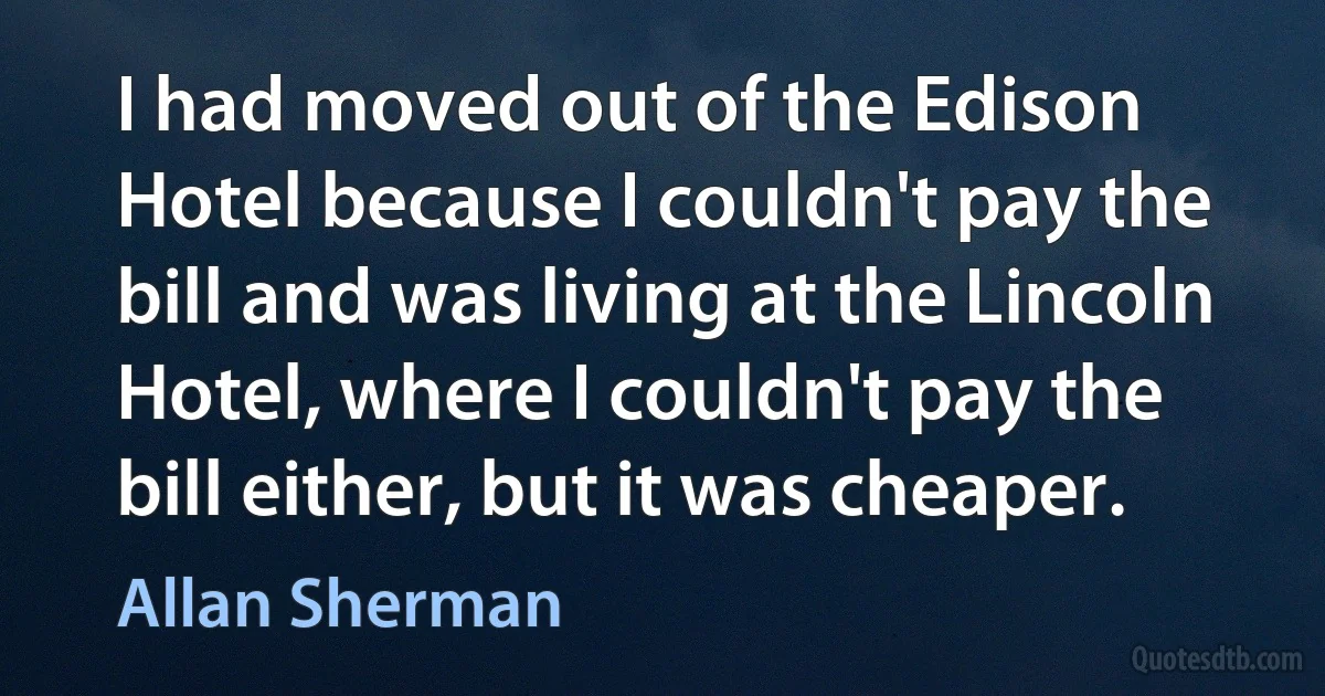 I had moved out of the Edison Hotel because I couldn't pay the bill and was living at the Lincoln Hotel, where I couldn't pay the bill either, but it was cheaper. (Allan Sherman)