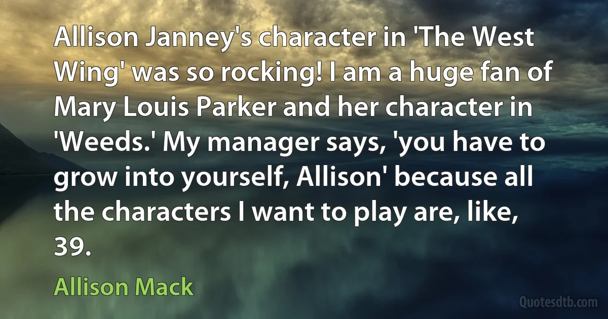 Allison Janney's character in 'The West Wing' was so rocking! I am a huge fan of Mary Louis Parker and her character in 'Weeds.' My manager says, 'you have to grow into yourself, Allison' because all the characters I want to play are, like, 39. (Allison Mack)