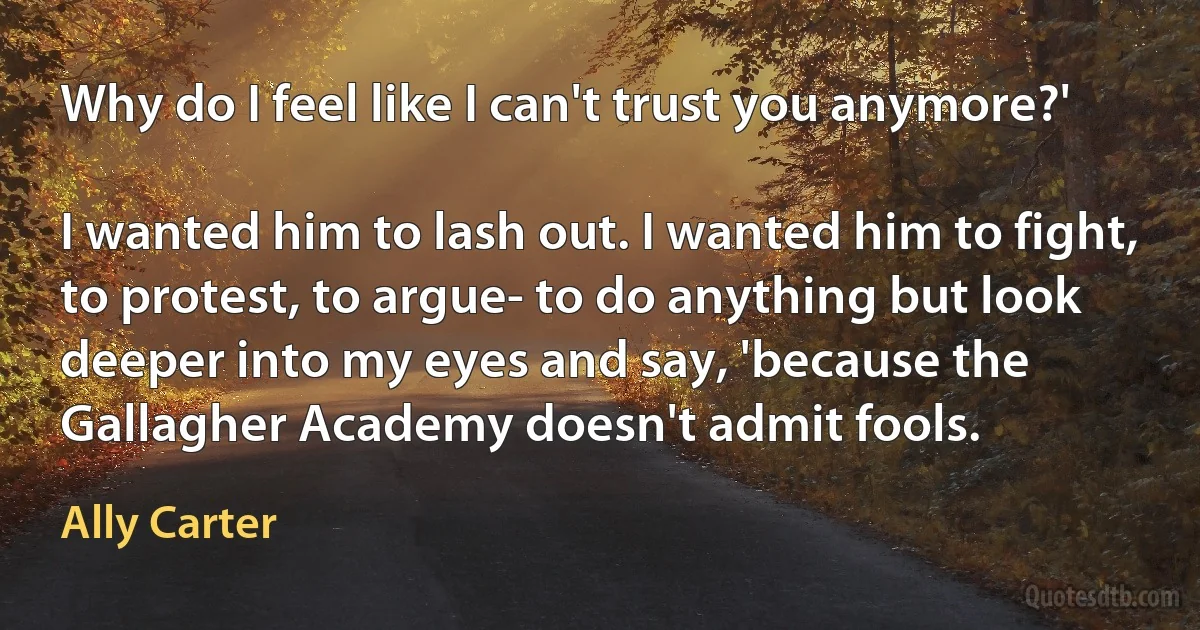 Why do I feel like I can't trust you anymore?'

I wanted him to lash out. I wanted him to fight, to protest, to argue- to do anything but look deeper into my eyes and say, 'because the Gallagher Academy doesn't admit fools. (Ally Carter)