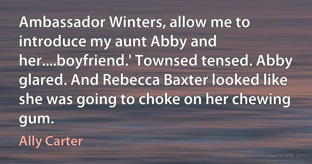 Ambassador Winters, allow me to introduce my aunt Abby and her....boyfriend.' Townsed tensed. Abby glared. And Rebecca Baxter looked like she was going to choke on her chewing gum. (Ally Carter)