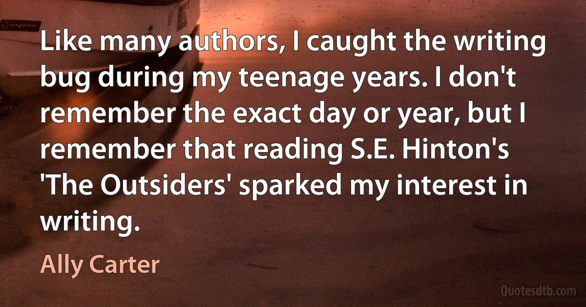 Like many authors, I caught the writing bug during my teenage years. I don't remember the exact day or year, but I remember that reading S.E. Hinton's 'The Outsiders' sparked my interest in writing. (Ally Carter)