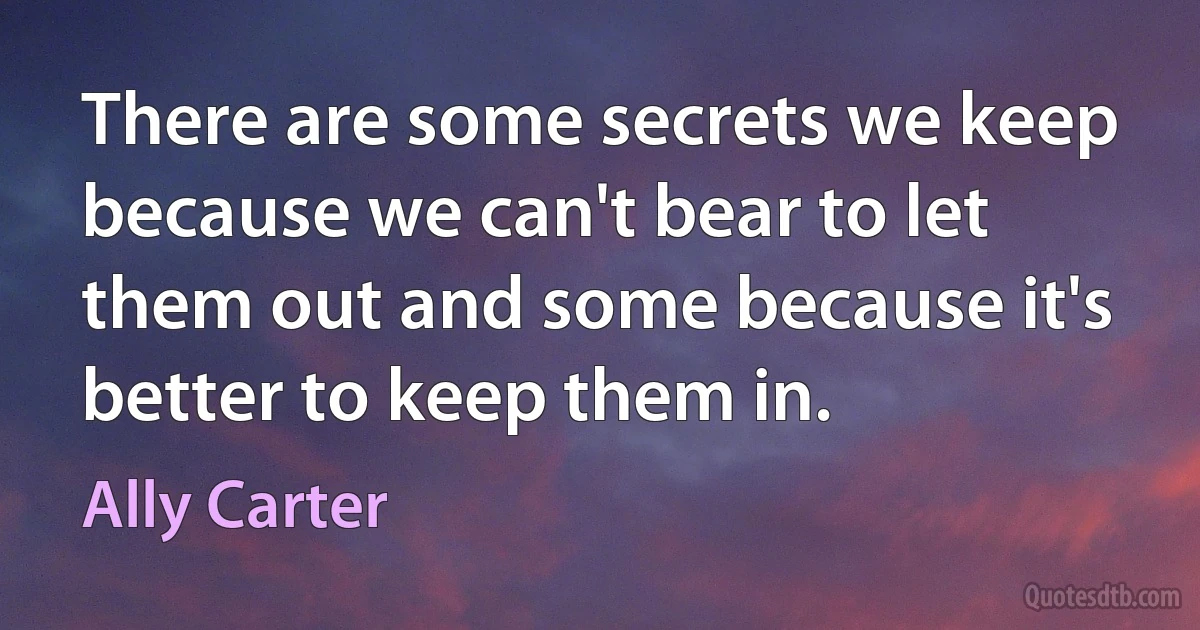 There are some secrets we keep because we can't bear to let them out and some because it's better to keep them in. (Ally Carter)