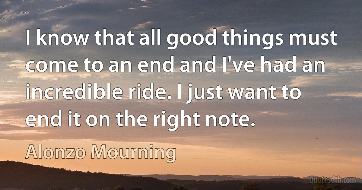 I know that all good things must come to an end and I've had an incredible ride. I just want to end it on the right note. (Alonzo Mourning)