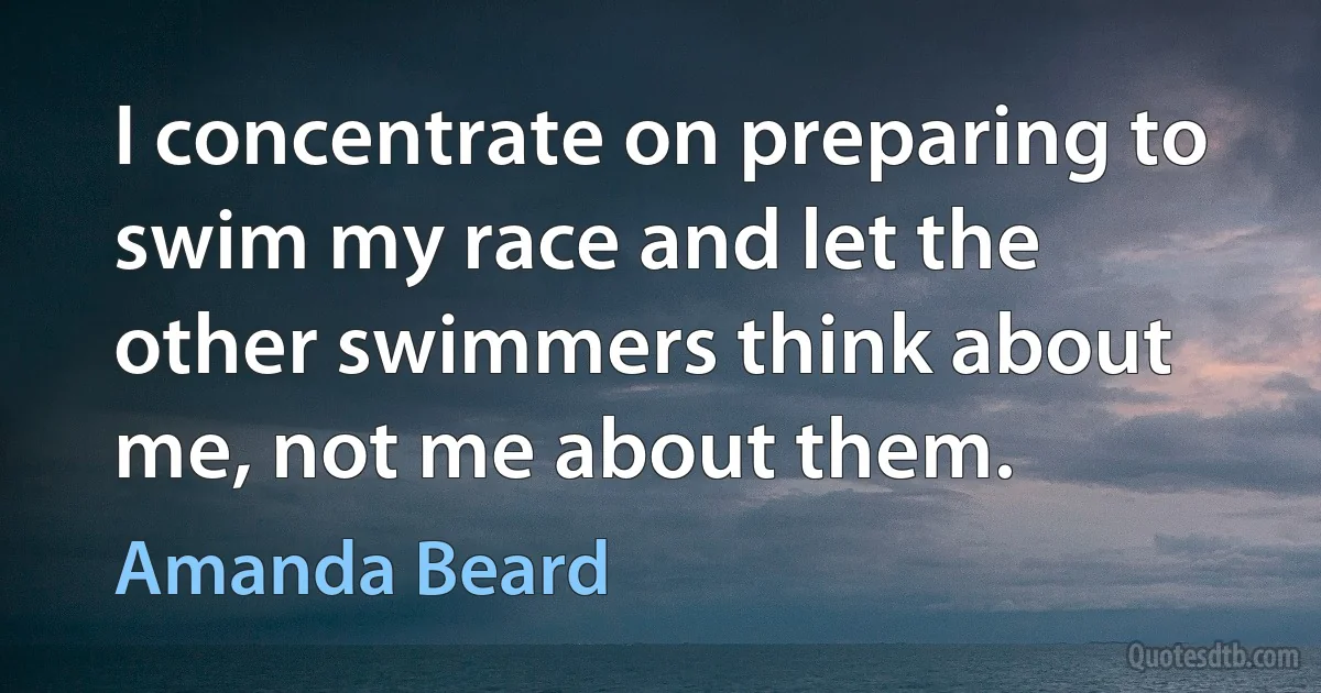 I concentrate on preparing to swim my race and let the other swimmers think about me, not me about them. (Amanda Beard)