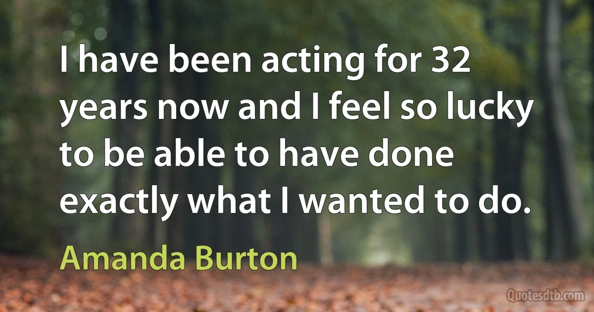 I have been acting for 32 years now and I feel so lucky to be able to have done exactly what I wanted to do. (Amanda Burton)